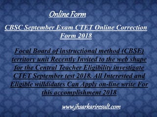CBSC September Exam CTET Online Correction
Form 2018
Focal Board of instructional method (CBSE)
territory unit Recently Invited to the web shape
for the Central Teacher Eligibility investigate
CTET September test 2018. All Interested and
Eligible willdidates Can Apply on-line write For
this accomplishment 2018
OnlineForm
www.jhsarkariresult.com
 