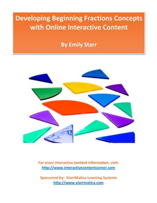 Developing Beginning Fractions Concepts
    with Online Interactive Content

                    By Emily Starr




       For more interactive content information, visit:
         http://www.interactivecontentcorner.com

        Sponsored by: StarrMatica Learning Systems
               http://www.starrmatica.com
 