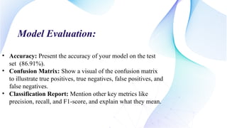 Model Evaluation:
• Accuracy: Present the accuracy of your model on the test
set (86.91%).
• Confusion Matrix: Show a visual of the confusion matrix
to illustrate true positives, true negatives, false positives, and
false negatives.
• Classification Report: Mention other key metrics like
precision, recall, and F1-score, and explain what they mean.
 