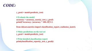 y_pred = model.predict(x_test)
# Evaluate the model
accuracy = accuracy_score(y_test, y_pred)
print(f'Accuracy: {accuracy * 100:.2f}%')
from sklearn.metrics import classification_report, confusion_matrix
# Make predictions on the test set
y_pred = model.predict(x_test)
# Print detailed classification report
print(classification_report(y_test, y_pred))
CODE:
 