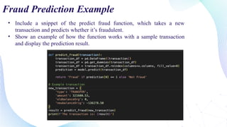 • Include a snippet of the predict fraud function, which takes a new
transaction and predicts whether it’s fraudulent.
• Show an example of how the function works with a sample transaction
and display the prediction result.
Fraud Prediction Example
 