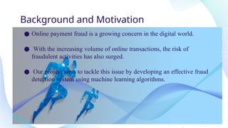 Background and Motivation
● Online payment fraud is a growing concern in the digital world.
● With the increasing volume of online transactions, the risk of
fraudulent activities has also surged.
● Our project aims to tackle this issue by developing an effective fraud
detection system using machine learning algorithms.
 