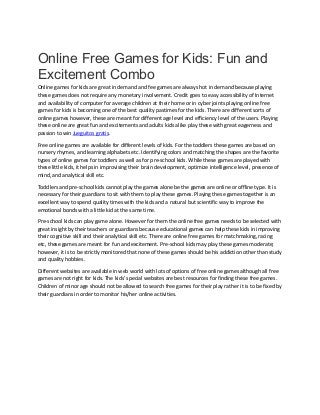 Online Free Games for Kids: Fun and
Excitement Combo
Online games for kids are great in demand and fee games are always hot in demand because playing
these games does not require any monetary involvement. Credit goes to easy accessibility of Internet
and availability of computer for average children at their home or in cyber joints playing online free
games for kids is becoming one of the best quality pastimes for the kids. There are different sorts of
online games however, these are meant for different age level and efficiency level of the users. Playing
these online are great fun and excitements and adults kids alike play these with great eagerness and
passion to win Jueguitos gratis.
Free online games are available for different levels of kids. For the toddlers these games are based on
nursery rhymes, and learning alphabets etc. Identifying colors and matching the shapes are the favorite
types of online games for toddlers as well as for pre-school kids. While these games are played with
these little kids, it helps in improvising their brain development, optimize intelligence level, presence of
mind, and analytical skill etc.
Toddlers and pre-school kids cannot play the games alone be the games are online or offline type. It is
necessary for their guardians to sit with them to play these games. Playing these games together is an
excellent way to spend quality times with the kids and a natural but scientific way to improve the
emotional bonds with a little kid at the same time.
Pre-school kids can play game alone. However for them the online free games needs to be selected with
great insight by their teachers or guardians because educational games can help these kids in improving
their cognitive skill and their analytical skill etc. There are online free games for matchmaking, racing
etc, these games are meant for fun and excitement. Pre-school kids may play these games moderate;
however, it is to be strictly monitored that none of these games should be his addiction other than study
and quality hobbies.
Different websites are available in web world with lots of options of free online games although all free
games are not right for kids. The kids' special websites are best resources for finding these free games.
Children of minor age should not be allowed to search free games for their play rather it is to be fixed by
their guardians in order to monitor his/her online activities.
 