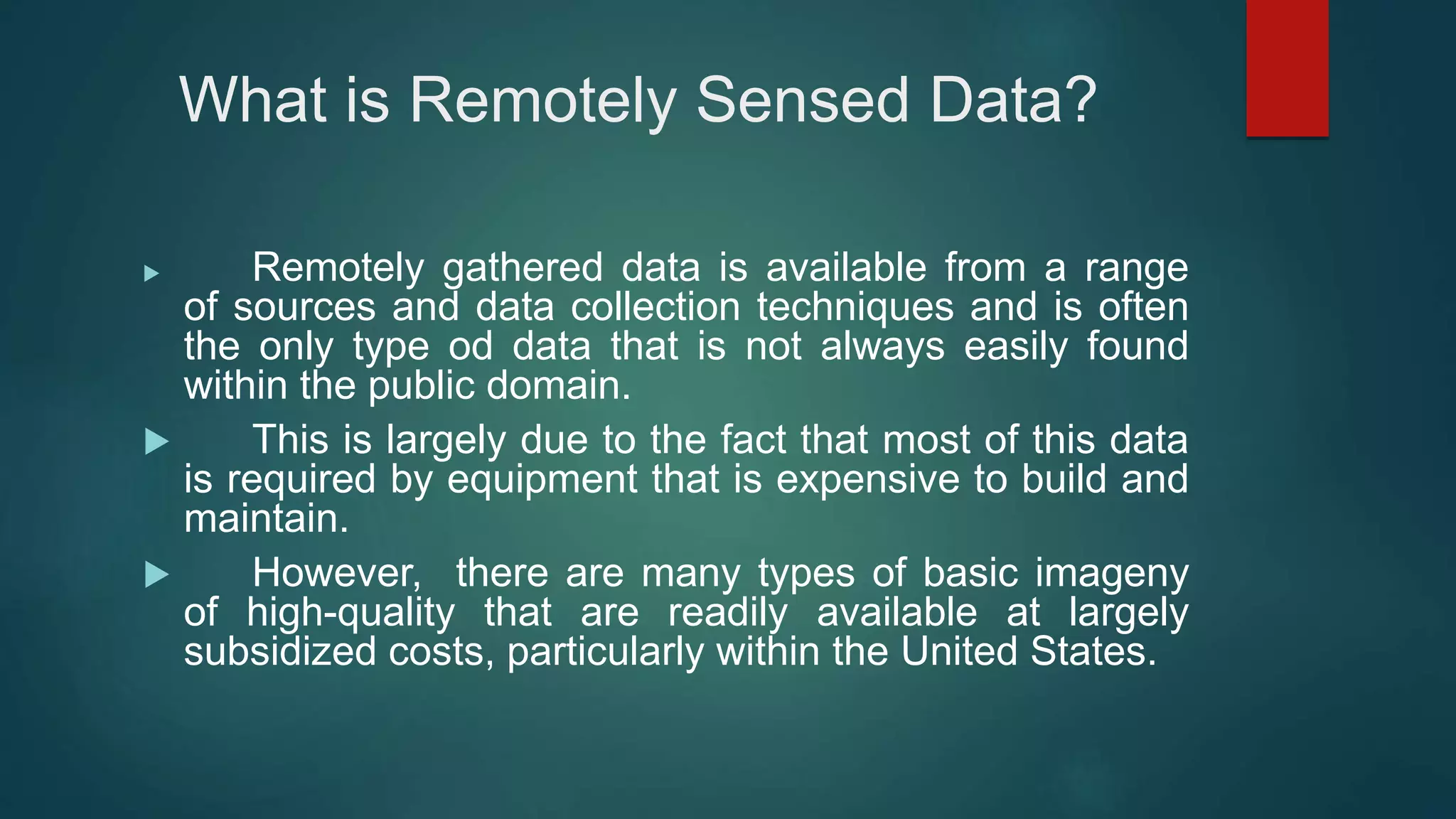 What is Remotely Sensed Data?
 Remotely gathered data is available from a range
of sources and data collection techniques and is often
the only type od data that is not always easily found
within the public domain.
 This is largely due to the fact that most of this data
is required by equipment that is expensive to build and
maintain.
 However, there are many types of basic imageny
of high-quality that are readily available at largely
subsidized costs, particularly within the United States.
 