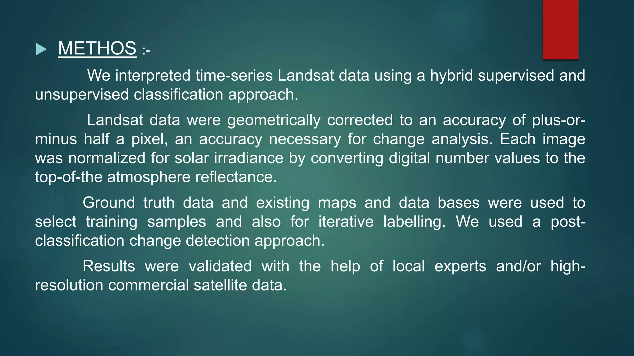  METHOS :-
We interpreted time-series Landsat data using a hybrid supervised and
unsupervised classification approach.
Landsat data were geometrically corrected to an accuracy of plus-or-
minus half a pixel, an accuracy necessary for change analysis. Each image
was normalized for solar irradiance by converting digital number values to the
top-of-the atmosphere reflectance.
Ground truth data and existing maps and data bases were used to
select training samples and also for iterative labelling. We used a post-
classification change detection approach.
Results were validated with the help of local experts and/or high-
resolution commercial satellite data.
 