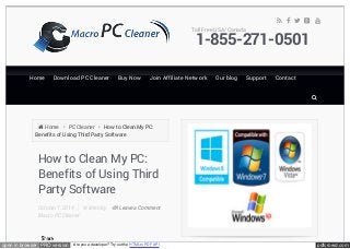 Toll Free USA/ Canada 
Home 
Home 
Download PC Cleaner 
Download PC Cleaner 
Buy Now 
Buy Now 
Join Affiliate Network 
Join Affiliate Network 
 Home  PC Cleaner  How to Clean My PC: 
Benefits of Using Third Party Software 
How to Clean My PC: 
Benefits of Using Third 
Party Software 
October 7, 2014 Written by 
Macro PC Cleaner 
Leave a Comment 
     
1-855-271-0501 
Our blog 
Our blog 
Support 
Support 
Contact 
Contact 
 
open in browser PRO version Are you a developer? Try out the HTML to PDF API pdfcrowd.com 
 
