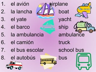 1. el avión airplane
2. la lancha boat
3. el yate yacht
4. el barco ship
5. la ambulancia ambulance
6. el camión truck
7. el bus escolar school bus
8. el autobús bus
 