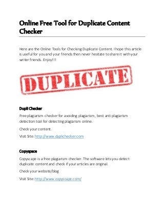 Online Free Tool for Duplicate Content 
Checker 
Here are the Online Tools for Checking Duplicate Content. I hope this article 
is useful for you and your friends then never hesitate to share it with your 
writer friends. Enjoy!!! 
Dupli Checker 
Free plagiarism checker for avoiding plagiarism, best anti plagiarism 
detection tool for detecting plagiarism online. 
Check your content. 
Visit Site: http://www.duplichecker.com 
Copyspace 
Copyscape is a free plagiarism checker. The software lets you detect 
duplicate content and check if your articles are original. 
Check your website/blog 
Visit Site: http://www.copyscape.com/ 
 