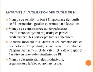 ENTRAVES À L'UTILISATION DES OUTILS DE PI
 Manque de sensibilisation à l'importance des outils
de PI ; protection, gestion et promotion nécessaires
 Manque de connaissance ou connaissance
insuffisante des systèmes juridiques par les
producteurs et les parties prenantes concernées
 Capacité inadéquate à identifier les caractéristiques
distinctives des produits, à comprendre les chaînes
d'approvisionnement et de valeur et à développer et
à mettre en œuvre des stratégies de PI.
 Manque d'organisation des producteurs,
organisations faibles ou non inclusives
 