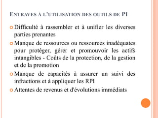 ENTRAVES À L'UTILISATION DES OUTILS DE PI
 Difficulté à rassembler et à unifier les diverses
parties prenantes
 Manque de ressources ou ressources inadéquates
pour protéger, gérer et promouvoir les actifs
intangibles - Coûts de la protection, de la gestion
et de la promotion
 Manque de capacités à assurer un suivi des
infractions et à appliquer les RPI
 Attentes de revenus et d'évolutions immédiats
 