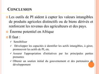 CONCLUSION
 Les outils de PI aident à capter les valeurs intangibles
de produits agricoles distinctifs ou de biens dérivés et
renforcent les revenus des agriculteurs et des pays.
 Énorme potentiel en Afrique
 Il faut :
 Sensibiliser
 Développer les capacités à identifier les actifs intangibles, à gérer,
promouvoir les actifs de PI, etc.
 Assurer l'appropriation d'initiatives par les principales parties
prenantes
 Obtenir un soutien initial du gouvernement et des partenaires de
développement
 