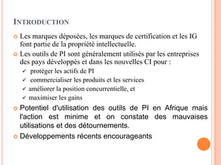INTRODUCTION
 Les marques déposées, les marques de certification et les IG
font partie de la propriété intellectuelle.
 Les outils de PI sont généralement utilisés par les entreprises
des pays développés et dans les nouvelles CI pour :
 protéger les actifs de PI
 commercialiser les produits et les services
 améliorer la position concurrentielle, et
 maximiser les gains
 Potentiel d'utilisation des outils de PI en Afrique mais
l'action est minime et on constate des mauvaises
utilisations et des détournements.
 Développements récents encourageants
 
