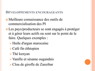 DÉVELOPPEMENTS ENCOURAGEANTS
 Meilleure connaissance des outils de
commercialisation des PI
 Les pays/producteurs se sont engagés à protéger
et à gérer leurs actifs ou sont sur le point de le
faire. Quelques exemples :
 Huile d'argan marocaine
 Café fin éthiopien
 Thé kenyan
 Vanille et sésame ougandais
 Clou de girofle de Zanzibar
 