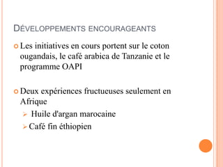 DÉVELOPPEMENTS ENCOURAGEANTS
 Les initiatives en cours portent sur le coton
ougandais, le café arabica de Tanzanie et le
programme OAPI
 Deux expériences fructueuses seulement en
Afrique
 Huile d'argan marocaine
 Café fin éthiopien
 