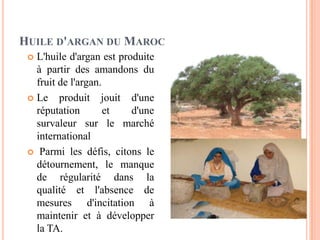 HUILE D'ARGAN DU MAROC
 L'huile d'argan est produite
à partir des amandons du
fruit de l'argan.
 Le produit jouit d'une
réputation et d'une
survaleur sur le marché
international
 Parmi les défis, citons le
détournement, le manque
de régularité dans la
qualité et l'absence de
mesures d'incitation à
maintenir et à développer
la TA.
 