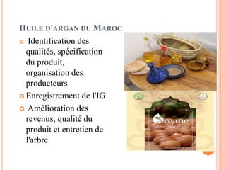 HUILE D'ARGAN DU MAROC
 Identification des
qualités, spécification
du produit,
organisation des
producteurs
 Enregistrement de l'IG
 Amélioration des
revenus, qualité du
produit et entretien de
l'arbre
 