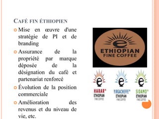CAFÉ FIN ÉTHIOPIEN
 Mise en œuvre d'une
stratégie de PI et de
branding
 Assurance de la
propriété par marque
déposée de la
désignation du café et
partenariat renforcé
 Évolution de la position
commerciale
 Amélioration des
revenus et du niveau de
vie, etc.
 