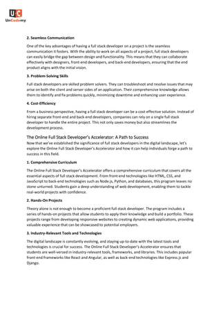 2. Seamless Communication
One of the key advantages of having a full stack developer on a project is the seamless
communication it fosters. With the ability to work on all aspects of a project, full stack developers
can easily bridge the gap between design and functionality. This means that they can collaborate
effectively with designers, front-end developers, and back-end developers, ensuring that the end
product aligns with the initial vision.
3. Problem-Solving Skills
Full stack developers are skilled problem solvers. They can troubleshoot and resolve issues that may
arise on both the client and server sides of an application. Their comprehensive knowledge allows
them to identify and fix problems quickly, minimizing downtime and enhancing user experience.
4. Cost-Efficiency
From a business perspective, having a full stack developer can be a cost-effective solution. Instead of
hiring separate front-end and back-end developers, companies can rely on a single full stack
developer to handle the entire project. This not only saves money but also streamlines the
development process.
The Online Full Stack Developer’s Accelerator: A Path to Success
Now that we’ve established the significance of full stack developers in the digital landscape, let’s
explore the Online Full Stack Developer’s Accelerator and how it can help individuals forge a path to
success in this field.
1. Comprehensive Curriculum
The Online Full Stack Developer’s Accelerator offers a comprehensive curriculum that covers all the
essential aspects of full stack development. From front-end technologies like HTML, CSS, and
JavaScript to back-end technologies such as Node.js, Python, and databases, this program leaves no
stone unturned. Students gain a deep understanding of web development, enabling them to tackle
real-world projects with confidence.
2. Hands-On Projects
Theory alone is not enough to become a proficient full stack developer. The program includes a
series of hands-on projects that allow students to apply their knowledge and build a portfolio. These
projects range from developing responsive websites to creating dynamic web applications, providing
valuable experience that can be showcased to potential employers.
3. Industry-Relevant Tools and Technologies
The digital landscape is constantly evolving, and staying up-to-date with the latest tools and
technologies is crucial for success. The Online Full Stack Developer’s Accelerator ensures that
students are well-versed in industry-relevant tools, frameworks, and libraries. This includes popular
front-end frameworks like React and Angular, as well as back-end technologies like Express.js and
Django.
 