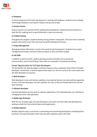 4. Databases
A critical component of full stack development is working with databases. Students learn to design
and manage databases, ensuring the integrity and security of data.
5. Version Control
Version control is an essential skill for collaborative development. Students become proficient in
tools like Git, enabling them to work effectively in team environments.
6. Problem-Solving
Throughout the program, students develop strong problem-solving skills. They learn how to identify,
analyze, and resolve issues that may arise during the development process.
7. Project Management
Managing projects effectively is crucial in the world of web development. Students learn project
management principles and how to deliver projects on time and within budget.
8. Soft Skills
In addition to technical skills, students develop essential soft skills such as teamwork,
communication, and critical thinking. These skills are invaluable in a professional setting.
Career Opportunities for Full Stack Developers
The demand for full stack developers continues to grow, and as a graduate of the Online Full Stack
Developer’s Accelerator, a world of opportunities opens up. Here are some of the career paths that
full stack developers can pursue:
1. Web Developer
Web developers create and maintain websites, ensuring they function correctly and look appealing
to users. Full stack developers are well-suited for this role, as they can handle both front-end and
back-end tasks.
2. Software Developer
Full stack developers can also work on software applications, from developing the user interface to
managing the server-side operations.
3. Mobile App Developer
With the rise of mobile apps, full stack developers can branch out into mobile app development,
working on both the front-end and back-end of applications.
4. DevOps Engineer
DevOps engineers play a crucial role in automating and streamlining development and deployment
processes. Full stack developers often have the skills needed to excel in this field.
 