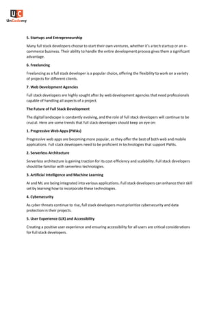 5. Startups and Entrepreneurship
Many full stack developers choose to start their own ventures, whether it’s a tech startup or an e-
commerce business. Their ability to handle the entire development process gives them a significant
advantage.
6. Freelancing
Freelancing as a full stack developer is a popular choice, offering the flexibility to work on a variety
of projects for different clients.
7. Web Development Agencies
Full stack developers are highly sought after by web development agencies that need professionals
capable of handling all aspects of a project.
The Future of Full Stack Development
The digital landscape is constantly evolving, and the role of full stack developers will continue to be
crucial. Here are some trends that full stack developers should keep an eye on:
1. Progressive Web Apps (PWAs)
Progressive web apps are becoming more popular, as they offer the best of both web and mobile
applications. Full stack developers need to be proficient in technologies that support PWAs.
2. Serverless Architecture
Serverless architecture is gaining traction for its cost-efficiency and scalability. Full stack developers
should be familiar with serverless technologies.
3. Artificial Intelligence and Machine Learning
AI and ML are being integrated into various applications. Full stack developers can enhance their skill
set by learning how to incorporate these technologies.
4. Cybersecurity
As cyber threats continue to rise, full stack developers must prioritize cybersecurity and data
protection in their projects.
5. User Experience (UX) and Accessibility
Creating a positive user experience and ensuring accessibility for all users are critical considerations
for full stack developers.
 