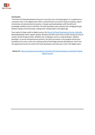 Conclusion
The Online Full Stack Development Course is more than just a training program; it’s a pathway to a
successful career in the digital world. With a comprehensive curriculum, hands-on projects, expert
mentorship, and job placement assistance, it equips aspiring developers with the skills and
knowledge needed to excel in the field. Full stack developers play a pivotal role in bridging the gap
between design and functionality, making them indispensable in the digital age.
If you aspire to forge a path to digital success, the Online Full Stack Development Course in Bareilly,
Moradabad,Noida, Delhi, Aligarh, Kolkata, Mumbai and other more cities in India may be your key to
unlock a world of opportunities. Whether you’re looking to work as a web developer, software
developer, or pursue entrepreneurial ventures, the skills you acquire in this program will be your
foundation for success in the ever-evolving world of technology and web development. Don’t miss
this opportunity to join the ranks of full stack developers and make your mark in the digital realm.
Source url - https://reviewsconsumerreports.net/online-full-stack-developers-accelerator-forging-
digital-success/
 