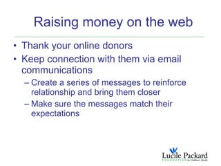 Raising money on the web
• Thank your online donors
• Keep connection with them via email
  communications
  – Create a series of messages to reinforce
    relationship and bring them closer
  – Make sure the messages match their
    expectations
 