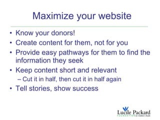 Maximize your website
• Know your donors!
• Create content for them, not for you
• Provide easy pathways for them to find the
  information they seek
• Keep content short and relevant
  – Cut it in half, then cut it in half again
• Tell stories, show success
 