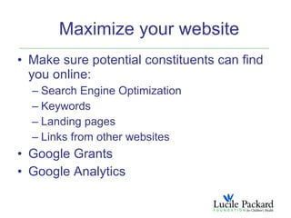 Maximize your website
• Make sure potential constituents can find
  you online:
  – Search Engine Optimization
  – Keywords
  – Landing pages
  – Links from other websites
• Google Grants
• Google Analytics
 