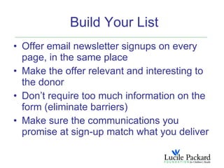 Build Your List
• Offer email newsletter signups on every
  page, in the same place
• Make the offer relevant and interesting to
  the donor
• Don’t require too much information on the
  form (eliminate barriers)
• Make sure the communications you
  promise at sign-up match what you deliver
 