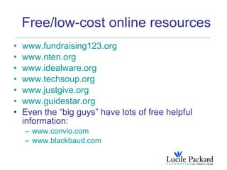 Free/low-cost online resources
•   www.fundraising123.org
•   www.nten.org
•   www.idealware.org
•   www.techsoup.org
•   www.justgive.org
•   www.guidestar.org
•   Even the “big guys” have lots of free helpful
    information:
    – www.convio.com
    – www.blackbaud.com
 