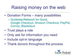Raising money on the web
• Donation Forms – many possibilities
    – Guidestar/Network for Good,
      Google Checkout, Amazon Checkout, PayPal,
      Convio, Blackbaud
•   Trust plays a role
•   Only ask for information you need
•   Include opt-in language
•   Thank donors throughout the process
 