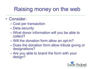 Raising money on the web
• Consider:
  – Cost per transaction
  – Data security
  – What donor information will you be able to
    collect?
  – Will the donation form allow an opt-in?
  – Does the donation form allow tribute giving or
    designations?
  – Are you able to brand the form with your
    design?
 
