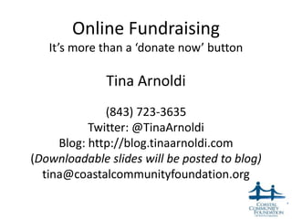 Online Fundraising
   It’s more than a ‘donate now’ button

              Tina Arnoldi
              (843) 723-3635
           Twitter: @TinaArnoldi
     Blog: http://blog.tinaarnoldi.com
(Downloadable slides will be posted to blog)
  tina@coastalcommunityfoundation.org

                                               1
 