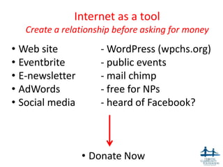Internet as a tool
   Create a relationship before asking for money
• Web site           - WordPress (wpchs.org)
• Eventbrite         - public events
• E-newsletter       - mail chimp
• AdWords            - free for NPs
• Social media       - heard of Facebook?



                 • Donate Now                  14
 