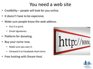 You need a web site
• Credibility – people will look for you online.
• It doesn’t have to be expensive.
• Make sure people know the web address.
   • Put it in print.
   • Email signatures.

• Platform for donating.
• Buy your name now.
   • Make sure you own it.
   • Forward it to Facebook short-term.

• Free hosting with Dream Host.

                                                   16
 