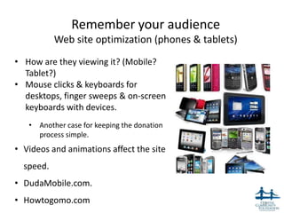 Remember your audience
           Web site optimization (phones & tablets)
• How are they viewing it? (Mobile?
  Tablet?)
• Mouse clicks & keyboards for
  desktops, finger sweeps & on-screen
  keyboards with devices.
   • Another case for keeping the donation
     process simple.
• Videos and animations affect the site
  speed.
• DudaMobile.com.
• Howtogomo.com                                       18
 