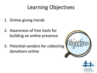 Learning Objectives

1. Online giving trends

2. Awareness of free tools for
   building an online presence

3. Potential vendors for collecting
   donations online



                                      3
 