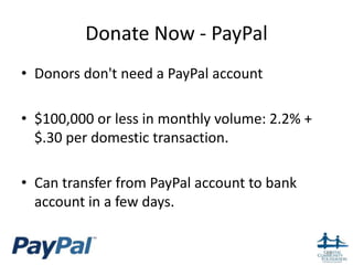 Donate Now - PayPal
• Donors don't need a PayPal account

• $100,000 or less in monthly volume: 2.2% +
  $.30 per domestic transaction.

• Can transfer from PayPal account to bank
  account in a few days.


                                               40
 