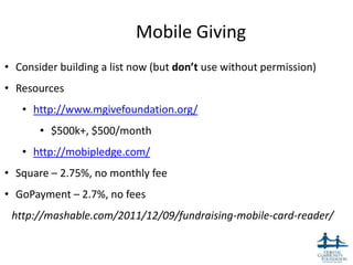 Mobile Giving
• Consider building a list now (but don’t use without permission)
• Resources
   • http://www.mgivefoundation.org/
       • $500k+, $500/month
   • http://mobipledge.com/
• Square – 2.75%, no monthly fee
• GoPayment – 2.7%, no fees
 http://mashable.com/2011/12/09/fundraising-mobile-card-reader/


                                                                    51
 