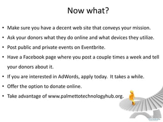 Now what?
• Make sure you have a decent web site that conveys your mission.
• Ask your donors what they do online and what devices they utilize.
• Post public and private events on Eventbrite.
• Have a Facebook page where you post a couple times a week and tell
  your donors about it.
• If you are interested in AdWords, apply today. It takes a while.
• Offer the option to donate online.
• Take advantage of www.palmettotechnologyhub.org.


                                                                     52
 