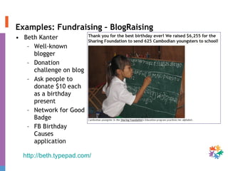 Examples: Fundraising – BlogRaising Beth Kanter Well-known blogger Donation challenge on blog Ask people to donate $10 each as a birthday present Network for Good Badge FB Birthday Causes application http://beth.typepad.com/   