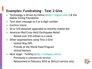 Examples: Fundraising – Text 2 Give Technology is driven by mGive ( http://mgive.com/ ) & the Mobile Giving Foundation Text short message to 5 or 6 digit number Confirm intent $5 or $10 donation appended to monthly mobile bill American Red Cross Haiti Earthquake Relief Raised over $10 million in a week Other organizations using Text 2 Give United Way/NFL Friends of the World Food Program United Nations Next stage:  TwitPay ( http://twitpay.com/ )  Previously a commercial service Relaunched in February 2010 as 501(c)3 service only  