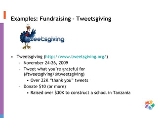 Examples: Fundraising - Tweetsgiving Tweetsgiving ( http://www.tweetsgiving.org/ )  November 24-26, 2009 Tweet what you’re grateful for (#tweetsgiving/@tweetsgiving) Over 22K “thank you” tweets  Donate $10 (or more) Raised over $30K to construct a school in Tanzania 