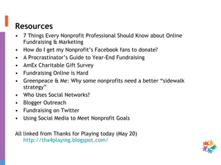 Resources 7 Things Every Nonprofit Professional Should Know about Online Fundraising & Marketing How do I get my Nonprofit’s Facebook fans to donate? A Procrastinator’s Guide to Year-End Fundraising  AmEx Charitable Gift Survey  Fundraising Online is Hard Greenpeace & Me: Why some nonprofits need a better “sidewalk strategy” Who Uses Social Networks?  Blogger Outreach  Fundraising on Twitter  Using Social Media to Meet Nonprofit Goals  All linked from Thanks for Playing today (May 20)  http://thx4playing.blogspot.com/   