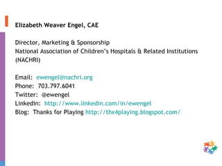Elizabeth Weaver Engel, CAE Director, Marketing & Sponsorship National Association of Children’s Hospitals & Related Institutions  (NACHRI) Email:  [email_address] Phone:  703.797.6041 Twitter:  @ewengel Linkedin:  http://www.linkedin.com/in/ewengel   Blog:  Thanks for Playing  http://thx4playing.blogspot.com/ 