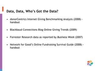 Data, Data, Who’s Got the Data? donorCentrics Internet Giving Benchmarking Analysis (2008) - handout Blackbaud Connections Blog Online Giving Trends (2009) Forrester Research data as reported by  Business Week  (2007) Network for Good’s Online Fundraising Survival Guide (2008) - handout 
