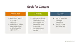 Goals for Content
Appreciation Advocacy Appeals
• Recognize donors,
volunteers,
supporters
• Use specific “cause
awareness” days
and holidays for
appreciation
• Engage and share
content with others
• Show a peak into
the world of your
organization
• Share news and
updates
• Ask for donations
from your
supporters
• Ensure it’s an
actionable ask
 