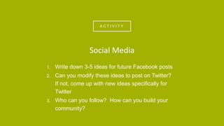 A C T I V I T Y
1. Write down 3-5 ideas for future Facebook posts
2. Can you modify these ideas to post on Twitter?
If not, come up with new ideas specifically for
Twitter
3. Who can you follow? How can you build your
community?
Social Media
 