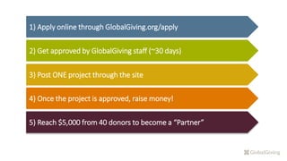 1) Apply online through GlobalGiving.org/apply
2) Get approved by GlobalGiving staff (~30 days)
3) Post ONE project through the site
4) Once the project is approved, raise money!
5) Reach $5,000 from 40 donors to become a “Partner”
 
