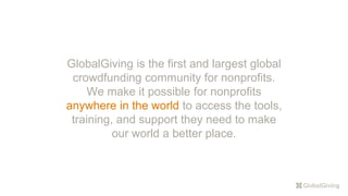 GlobalGiving is the first and largest global
crowdfunding community for nonprofits.
We make it possible for nonprofits
anywhere in the world to access the tools,
training, and support they need to make
our world a better place.
 